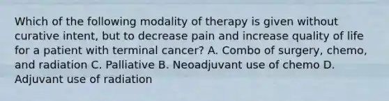 Which of the following modality of therapy is given without curative intent, but to decrease pain and increase quality of life for a patient with terminal cancer? A. Combo of surgery, chemo, and radiation C. Palliative B. Neoadjuvant use of chemo D. Adjuvant use of radiation