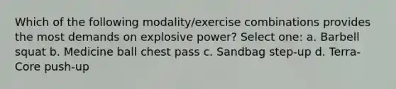 Which of the following modality/exercise combinations provides the most demands on explosive power? Select one: a. Barbell squat b. Medicine ball chest pass c. Sandbag step-up d. Terra-Core push-up