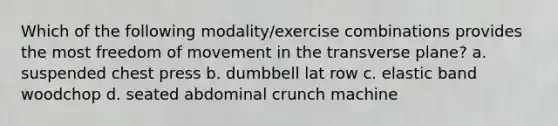 Which of the following modality/exercise combinations provides the most freedom of movement in the transverse plane? a. suspended chest press b. dumbbell lat row c. elastic band woodchop d. seated abdominal crunch machine