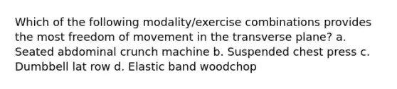 Which of the following modality/exercise combinations provides the most freedom of movement in the transverse plane? a. Seated abdominal crunch machine b. Suspended chest press c. Dumbbell lat row d. Elastic band woodchop