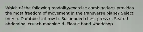 Which of the following modality/exercise combinations provides the most freedom of movement in the transverse plane? Select one: a. Dumbbell lat row b. Suspended chest press c. Seated abdominal crunch machine d. Elastic band woodchop