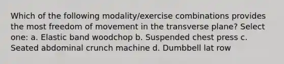 Which of the following modality/exercise combinations provides the most freedom of movement in the transverse plane? Select one: a. Elastic band woodchop b. Suspended chest press c. Seated abdominal crunch machine d. Dumbbell lat row