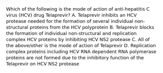 Which of the following is the mode of action of anti-hepatitis C virus (HCV) drug Telaprevir? A. Telaprevir inhibits an HCV protease needed for the formation of several individual non-structural proteins from the HCV polyprotein B. Telaprevir blocks the formation of individual non-structural and replication complex HCV proteins by inhibiting HCV NS2 protease C. All of the above/other is the mode of action of Telaprevir D. Replication complex proteins including HCV RNA dependent RNA polymerase proteins are not formed due to the inhibitory function of the Telaprevir on HCV NS2 protease