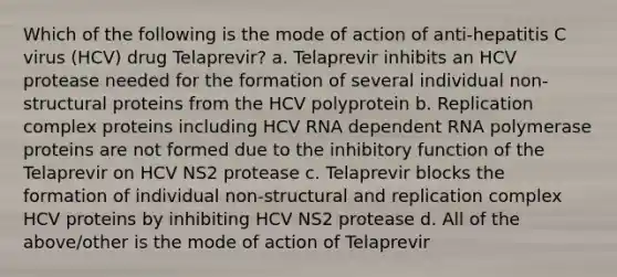 Which of the following is the mode of action of anti-hepatitis C virus (HCV) drug Telaprevir? a. Telaprevir inhibits an HCV protease needed for the formation of several individual non-structural proteins from the HCV polyprotein b. Replication complex proteins including HCV RNA dependent RNA polymerase proteins are not formed due to the inhibitory function of the Telaprevir on HCV NS2 protease c. Telaprevir blocks the formation of individual non-structural and replication complex HCV proteins by inhibiting HCV NS2 protease d. All of the above/other is the mode of action of Telaprevir