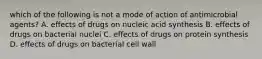 which of the following is not a mode of action of antimicrobial agents? A. effects of drugs on nucleic acid synthesis B. effects of drugs on bacterial nuclei C. effects of drugs on protein synthesis D. effects of drugs on bacterial cell wall