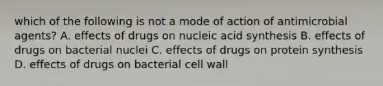 which of the following is not a mode of action of antimicrobial agents? A. effects of drugs on nucleic acid synthesis B. effects of drugs on bacterial nuclei C. effects of drugs on protein synthesis D. effects of drugs on bacterial cell wall