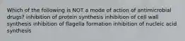 Which of the following is NOT a mode of action of antimicrobial drugs? inhibition of protein synthesis inhibition of cell wall synthesis inhibition of flagella formation inhibition of nucleic acid synthesis