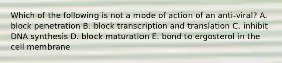 Which of the following is not a mode of action of an anti-viral? A. block penetration B. block transcription and translation C. inhibit DNA synthesis D. block maturation E. bond to ergosterol in the cell membrane