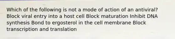 Which of the following is not a mode of action of an antiviral? Block viral entry into a host cell Block maturation Inhibit DNA synthesis Bond to ergosterol in the cell membrane Block transcription and translation