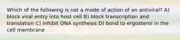 Which of the following is not a mode of action of an antiviral? A) block viral entry into host cell B) block transcription and translation C) inhibit DNA synthesis D) bond to ergosterol in the cell membrane