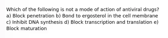 Which of the following is not a mode of action of antiviral drugs? a) Block penetration b) Bond to ergosterol in the cell membrane c) Inhibit DNA synthesis d) Block transcription and translation e) Block maturation