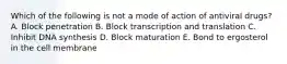 Which of the following is not a mode of action of antiviral drugs? A. Block penetration B. Block transcription and translation C. Inhibit DNA synthesis D. Block maturation E. Bond to ergosterol in the cell membrane