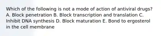 Which of the following is not a mode of action of antiviral drugs? A. Block penetration B. Block transcription and translation C. Inhibit DNA synthesis D. Block maturation E. Bond to ergosterol in the cell membrane