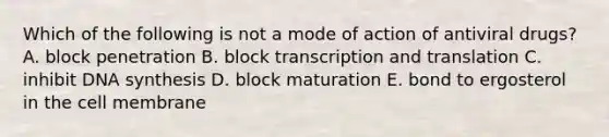 Which of the following is not a mode of action of antiviral drugs? A. block penetration B. block transcription and translation C. inhibit DNA synthesis D. block maturation E. bond to ergosterol in the cell membrane