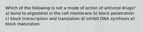 Which of the following is not a mode of action of antiviral drugs? a) bond to ergosterol in the cell membrane b) block penetration c) block transcription and translation d) inhibit DNA synthesis e) block maturation