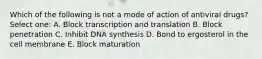 Which of the following is not a mode of action of antiviral drugs? Select one: A. Block transcription and translation B. Block penetration C. Inhibit DNA synthesis D. Bond to ergosterol in the cell membrane E. Block maturation