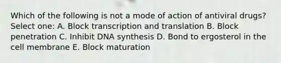 Which of the following is not a mode of action of antiviral drugs? Select one: A. Block transcription and translation B. Block penetration C. Inhibit DNA synthesis D. Bond to ergosterol in the cell membrane E. Block maturation