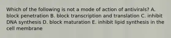 Which of the following is not a mode of action of antivirals? A. block penetration B. block transcription and translation C. inhibit DNA synthesis D. block maturation E. inhibit lipid synthesis in the cell membrane