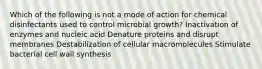 Which of the following is not a mode of action for chemical disinfectants used to control microbial growth? Inactivation of enzymes and nucleic acid Denature proteins and disrupt membranes Destabilization of cellular macromolecules Stimulate bacterial cell wall synthesis