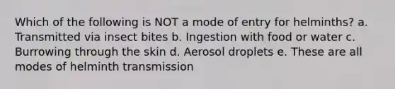 Which of the following is NOT a mode of entry for helminths? a. Transmitted via insect bites b. Ingestion with food or water c. Burrowing through the skin d. Aerosol droplets e. These are all modes of helminth transmission