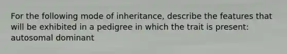 For the following mode of inheritance, describe the features that will be exhibited in a pedigree in which the trait is present: autosomal dominant