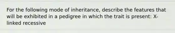 For the following mode of inheritance, describe the features that will be exhibited in a pedigree in which the trait is present: X-linked recessive