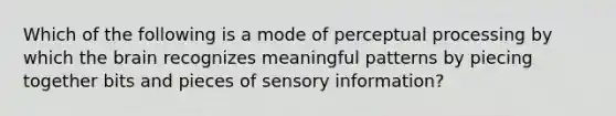 Which of the following is a mode of perceptual processing by which the brain recognizes meaningful patterns by piecing together bits and pieces of sensory information?