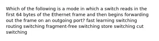 Which of the following is a mode in which a switch reads in the first 64 bytes of the Ethernet frame and then begins forwarding out the frame on an outgoing port? fast learning switching routing switching fragment-free switching store switching cut switching