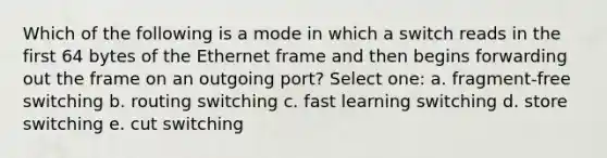 Which of the following is a mode in which a switch reads in the first 64 bytes of the Ethernet frame and then begins forwarding out the frame on an outgoing port? Select one: a. fragment-free switching b. routing switching c. fast learning switching d. store switching e. cut switching