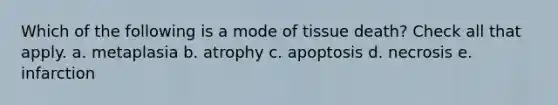 Which of the following is a mode of tissue death? Check all that apply. a. metaplasia b. atrophy c. apoptosis d. necrosis e. infarction