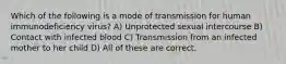 Which of the following is a mode of transmission for human immunodeficiency virus? A) Unprotected sexual intercourse B) Contact with infected blood C) Transmission from an infected mother to her child D) All of these are correct.