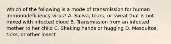 Which of the following is a mode of transmission for human immunodeficiency virus? A. Saliva, tears, or sweat that is not mixed with infected blood B. Transmission from an infected mother to her child C. Shaking hands or hugging D. Mosquitos, ticks, or other insect