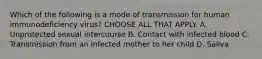 Which of the following is a mode of transmission for human immunodeficiency virus? CHOOSE ALL THAT APPLY. A. Unprotected sexual intercourse B. Contact with infected blood C. Transmission from an infected mother to her child D. Saliva