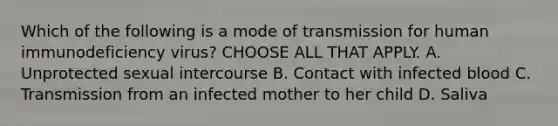 Which of the following is a mode of transmission for human immunodeficiency virus? CHOOSE ALL THAT APPLY. A. Unprotected sexual intercourse B. Contact with infected blood C. Transmission from an infected mother to her child D. Saliva