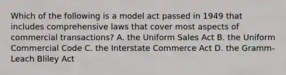 Which of the following is a model act passed in 1949 that includes comprehensive laws that cover most aspects of commercial transactions? A. the Uniform Sales Act B. the Uniform Commercial Code C. the Interstate Commerce Act D. the Gramm-Leach Bliley Act