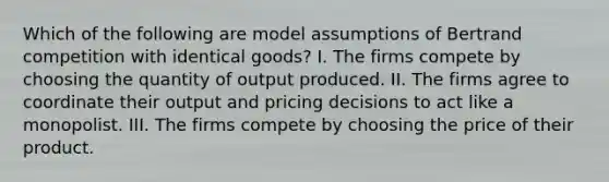 Which of the following are model assumptions of Bertrand competition with identical goods? I. The firms compete by choosing the quantity of output produced. II. The firms agree to coordinate their output and pricing decisions to act like a monopolist. III. The firms compete by choosing the price of their product.