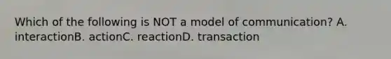 Which of the following is NOT a model of communication? A. interactionB. actionC. reactionD. transaction