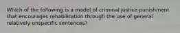 Which of the following is a model of criminal justice punishment that encourages rehabilitation through the use of general relatively unspecific sentences?