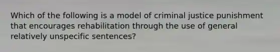 Which of the following is a model of criminal justice punishment that encourages rehabilitation through the use of general relatively unspecific sentences?