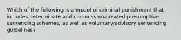 Which of the following is a model of criminal punishment that includes determinate and commission-created presumptive sentencing schemes, as well as voluntary/advisory sentencing guidelines?