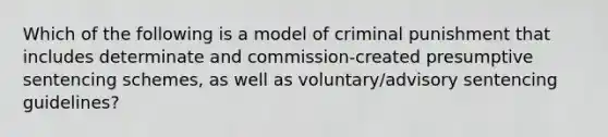 Which of the following is a model of criminal punishment that includes determinate and commission-created presumptive sentencing schemes, as well as voluntary/advisory sentencing guidelines?