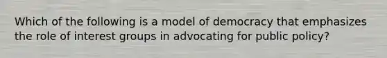 Which of the following is a model of democracy that emphasizes the role of interest groups in advocating for public policy?