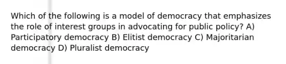 Which of the following is a model of democracy that emphasizes the role of interest groups in advocating for public policy? A) Participatory democracy B) Elitist democracy C) Majoritarian democracy D) Pluralist democracy