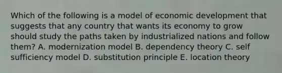 Which of the following is a model of economic development that suggests that any country that wants its economy to grow should study the paths taken by industrialized nations and follow them? A. modernization model B. dependency theory C. self sufficiency model D. substitution principle E. location theory