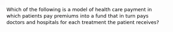 Which of the following is a model of health care payment in which patients pay premiums into a fund that in turn pays doctors and hospitals for each treatment the patient receives?