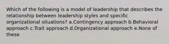 Which of the following is a model of leadership that describes the relationship between leadership styles and specific organizational situations? a.Contingency approach b.Behavioral approach c.Trait approach d.Organizational approach e.None of these