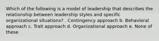 Which of the following is a model of leadership that describes the relationship between leadership styles and specific organizational situations? . Contingency approach b. Behavioral approach c. Trait approach d. Organizational approach e. None of these