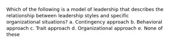 Which of the following is a model of leadership that describes the relationship between leadership styles and specific organizational situations? a. Contingency approach b. Behavioral approach c. Trait approach d. Organizational approach e. None of these