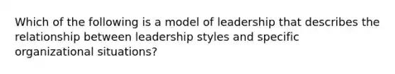 Which of the following is a model of leadership that describes the relationship between leadership styles and specific organizational situations?