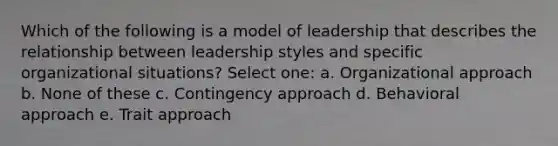 Which of the following is a model of leadership that describes the relationship between leadership styles and specific organizational situations? Select one: a. Organizational approach b. None of these c. Contingency approach d. Behavioral approach e. Trait approach